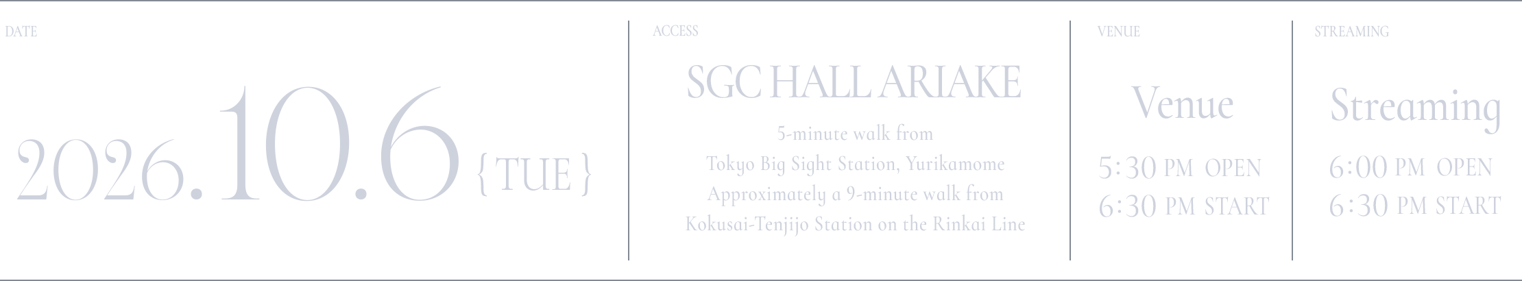 DATE: 2026.10.6(TUE) / ACCESS: SGC HALL ARIAKE 5-minute walk from Tokyo Big Sight Station, Yurikamome Approximately a 9-minute walk from Kokusai-Tenjijo Station on the Rinkai Line / VANUE: 17:30 OPEN / 18:30 START / STREAMING: 18:00 OPEN / 18:30 START
